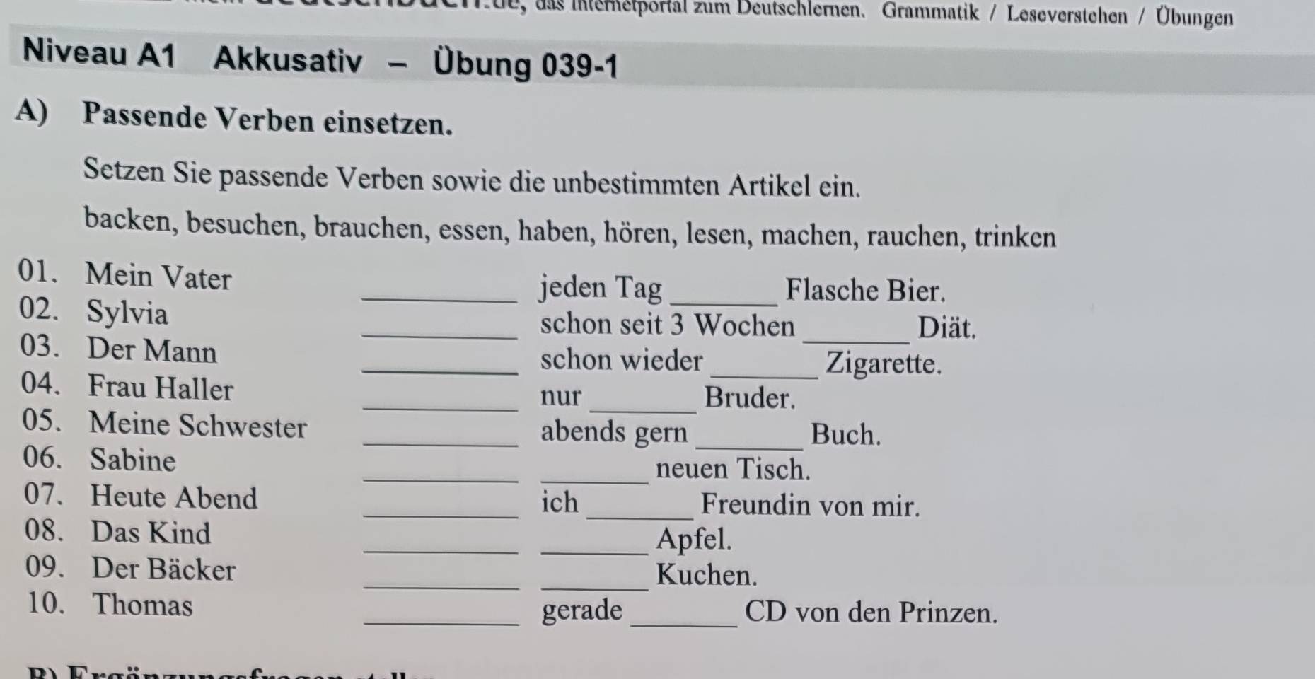 1ue, das Interetportal zum Deutschlernen. Grammatik / Leseverstehen / Übungen 
Niveau A1 Akkusativ - Übung 039-1 
A) Passende Verben einsetzen. 
Setzen Sie passende Verben sowie die unbestimmten Artikel ein. 
backen, besuchen, brauchen, essen, haben, hören, lesen, machen, rauchen, trinken 
01. Mein Vater _jeden Tag_ Flasche Bier. 
02. Sylvia _schon seit 3 Wochen _Diät. 
03. Der Mann 
_schon wieder _Zigarette. 
_ 
04. Frau Haller _Bruder. 
nur 
05. Meine Schwester _abends gern _Buch. 
06. Sabine __neuen Tisch. 
07. Heute Abend __Freundin von mir. 
ich 
_ 
08. Das Kind 
_Apfel. 
09. Der Bäcker __Kuchen. 
10. Thomas __CD von den Prinzen. 
gerade