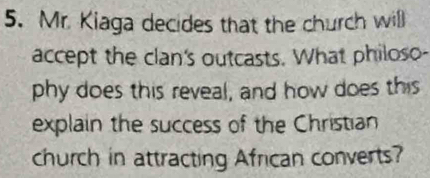 Mr. Kiaga decides that the church will 
accept the clan's outcasts. What philoso- 
phy does this reveal, and how does this 
explain the success of the Christian 
church in attracting African converts?