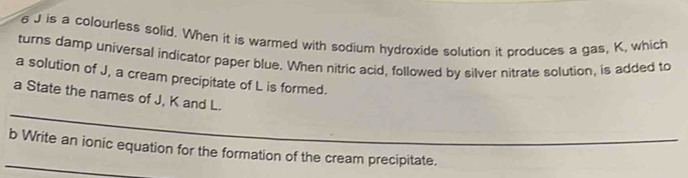 is a colourless solid. When it is warmed with sodium hydroxide solution it produces a gas, K, which 
turns damp universal indicator paper blue. When nitric acid, followed by silver nitrate solution, is added to 
a solution of J, a cream precipitate of L is formed. 
_ 
a State the names of J, K and L. 
_ 
b Write an ionic equation for the formation of the cream precipitate.