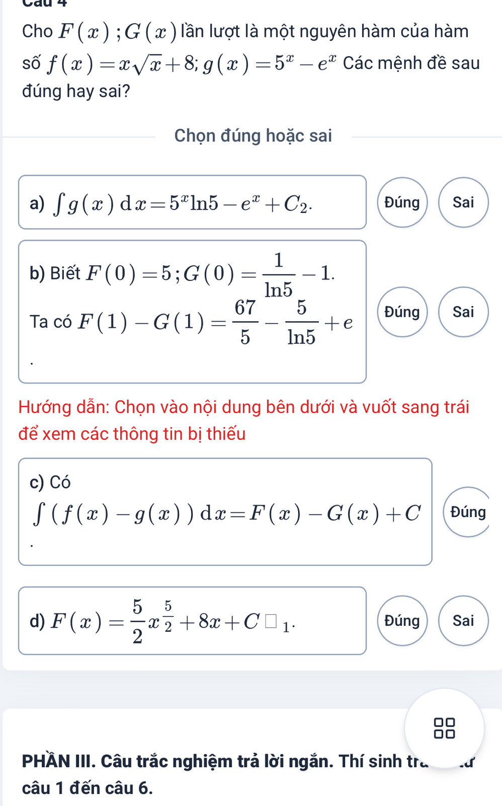 Cho F(x);G(x) lần lượt là một nguyên hàm của hàm 
số f(x)=xsqrt(x)+8; g(x)=5^x-e^x Các mệnh đề sau 
đúng hay sai? 
Chọn đúng hoặc sai 
a) ∈t g(x)dx=5^xln 5-e^x+C_2. Đúng Sai 
b) Biết F(0)=5; G(0)= 1/ln 5 -1. 
Ta có F(1)-G(1)= 67/5 - 5/ln 5 +e Đúng Sai 
Hướng dẫn: Chọn vào nội dung bên dưới và vuốt sang trái 
để xem các thông tin bị thiếu 
c) Có
∈t (f(x)-g(x))d x=F(x)-G(x)+C Đúng 
d) F(x)= 5/2 x^(frac 5)2+8x+C□ _1. Đúng Sai 
PHÄN III. Câu trắc nghiệm trả lời ngắn. Thí sinh tra 
câu 1 đến câu 6.