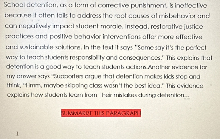 School detention, as a form of corrective punishment, is ineffective 
because it often fails to address the root causes of misbehavior and 
can negatively impact student morale. Instead, restorative justice 
practices and positive behavior interventions offer more effective 
and sustainable solutions. In the text it says ‘Some say it’s the perfect 
way to teach students responsibility and consequences." This explains that 
detention is a good way to teach students actions.Another evidence for 
my answer says “Supporters argue that detention makes kids stop and 
think, “Hmm, maybe skipping class wasn’t the best idea.” This evidence 
explains how students learn from their mistakes during detention... 
SUMMARIZE THIS PARAGRAPH