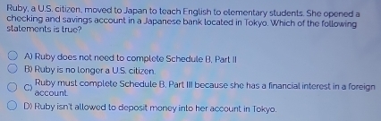 Ruby, a U.S. citizen, moved to Japan to teach English to elementary students. She opened a
checking and savings account in a Japanese bank located in Tokyo. Which of the following
statements is true?
A) Ruby does not need to complete Schedule B. Part II
B) Ruby is no longer a U.S. citizen.
Ruby must complete Schedule B. Part III because she has a financial interest in a foreign
C) account.
D) Ruby isn't allowed to deposit money into her account in Tokyo.