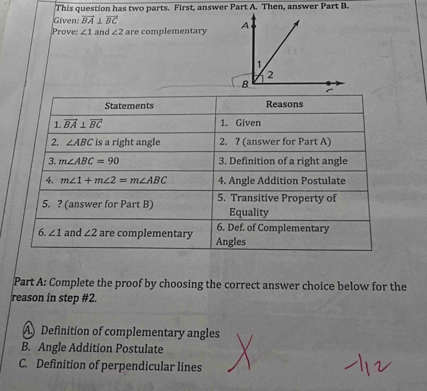 This question has two parts. First, answer Part A. Then, answer Part B.
Given: vector BA⊥ vector BC
Prove: ∠ 1 and ∠ 2 are complementary 
Statements Reasons
1. vector BA⊥ vector BC 1. Given
2. ∠ ABC is a right angle 2. ? (answer for Part A)
3. m∠ ABC=90 3. Definition of a right angle
4. m∠ 1+m∠ 2=m∠ ABC 4. Angle Addition Postulate
5. ? (answer for Part B)
5. Transitive Property of
Equality
6. Def. of Complementary
6. ∠ 1 and ∠ 2 are complementary Angles
Part A: Complete the proof by choosing the correct answer choice below for the
reason in step #2.
A Definition of complementary angles
B. Angle Addition Postulate
C. Definition of perpendicular lines