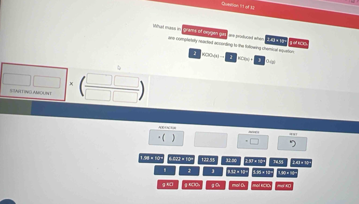 What mass in grams of oxygen gas, are produced when 2.43* 10^(-9) g of KClO,
are completely reacted according to the following chemical equation:
2 KCIO_1(s)to 2 KCl(s)+3O_2(g)
□ * beginpmatrix □ &□ &□  504rov)000,endarray (frac □ □ □ &□ endpmatrix 
ADD FACTOR ANSWER RESET
*( ) □ =□
1.98* 10^(-4) 6.022* 10^(29) 122.55 320.0 2.97* 10^(-4) 74.55 2.43* 10^(-4)
1 2 3 9.52* 10^(-1) 5.95* 10^(-4) 1.90* 10^(-4)
q K= gKClO, gO_2 molO_1 molKClO molKO