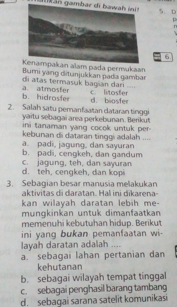 akan gambar di bawah ini! 5. D
p
n

6.
alam pada permukaan
Bumi yang ditunjukkan pada gambar
di atas termasuk bagian dari ....
a. atmosfer c. litosfer
b. hidrosfer d. biosfer
2. Salah satu pemanfaatan dataran tinggi
yaitu sebagai area perkebunan. Berikut
ini tanaman yang cocok untuk per-
kebunan di dataran tinggi adalah ....
a. padi, jagung, dan sayuran
b. padi, cengkeh, dan gandum
c. jagung, teh, dan sayuran
d. teh, cengkeh, dan kopi
3. Sebagian besar manusia melakukan
aktivitas di daratan. Hal ini dikarena-
kan wilayah daratan lebih me-
mungkinkan untuk dimanfaatkan
memenuhi kebutuhan hidup. Berikut
ini yang bukan pemanfaatan wi-
layah daratan adalah ....
a. sebagai lahan pertanian dan
kehutanan
b. sebagai wilayah tempat tinggal
c. sebagai penghasil barang tambang
d. sebagai sarana satelit komunikasi