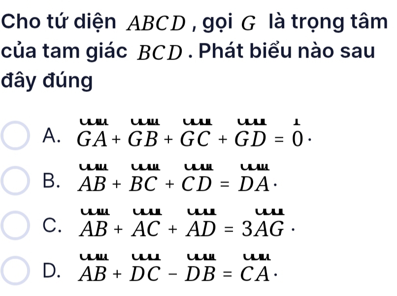 Cho tứ diện ABCD , gọi G là trọng tâm
của tam giác BCD. Phát biểu nào sau
đây đúng
ul um u
A. GA+GB+GC+GD=0·
u u
B. AB+BC+CD=DA·
ul u ul
C. AB+AC+AD=3AG·
u u u um
D. AB+DC-DB=CA·