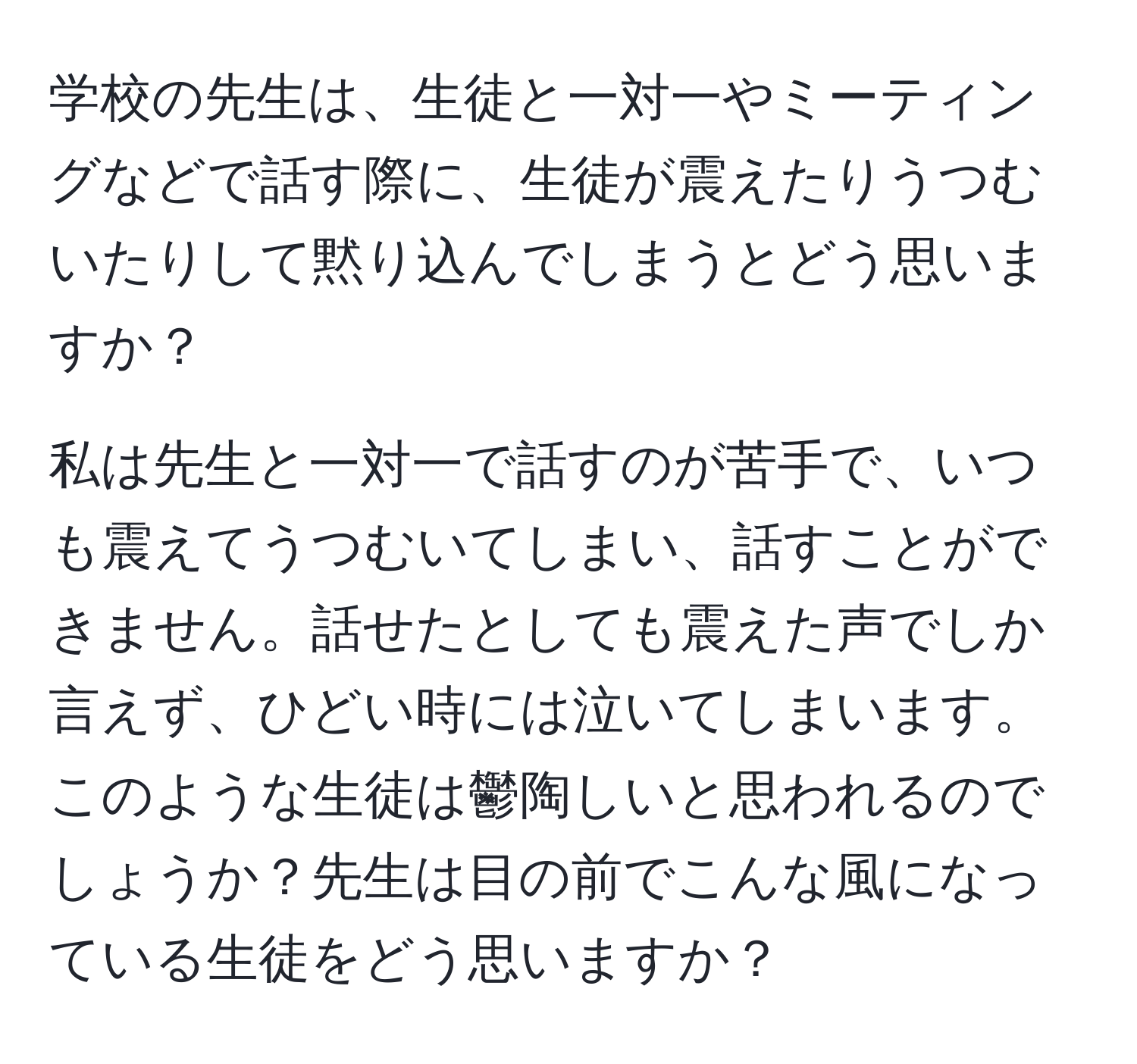 学校の先生は、生徒と一対一やミーティングなどで話す際に、生徒が震えたりうつむいたりして黙り込んでしまうとどう思いますか？

私は先生と一対一で話すのが苦手で、いつも震えてうつむいてしまい、話すことができません。話せたとしても震えた声でしか言えず、ひどい時には泣いてしまいます。このような生徒は鬱陶しいと思われるのでしょうか？先生は目の前でこんな風になっている生徒をどう思いますか？