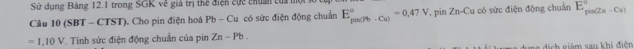 Sử dụng Bảng 12.1 trong SGK về giá trị thể điện cực chuẩn của một 
Câu 10(SBT-CTST). Cho pin điện hoá Pb-Cu có sức điện động chuẩn E_(pin(Pb-Cu))°=0,47V , pin Zn-Cu có sức điện động chuẩn E_(pin(Zn-Cu))°
=1,10V T. Tính sức điện động chuẩn của pin Zn-Pb. 
g dịch giảm sau khi điên