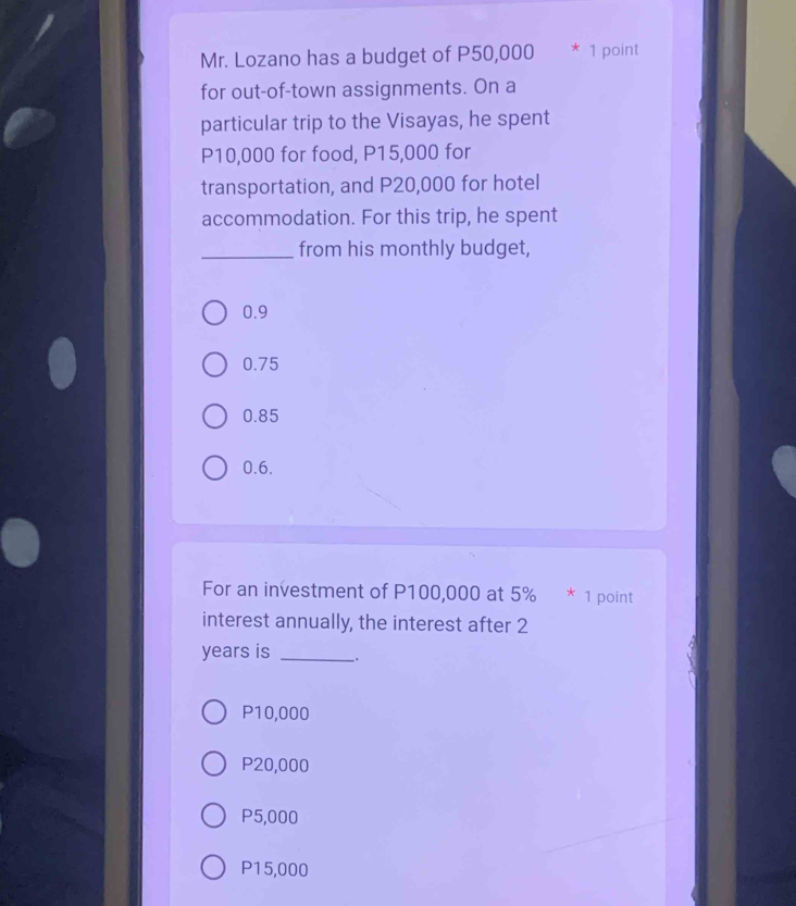 Mr. Lozano has a budget of P50,000 * 1 point
for out-of-town assignments. On a
particular trip to the Visayas, he spent
P10,000 for food, P15,000 for
transportation, and P20,000 for hotel
accommodation. For this trip, he spent
_from his monthly budget,
0.9
0.75
0.85
0.6.
For an investment of P100,000 at 5% * 1 point
interest annually, the interest after 2
years is _.
P10,000
P20,000
P5,000
P15,000