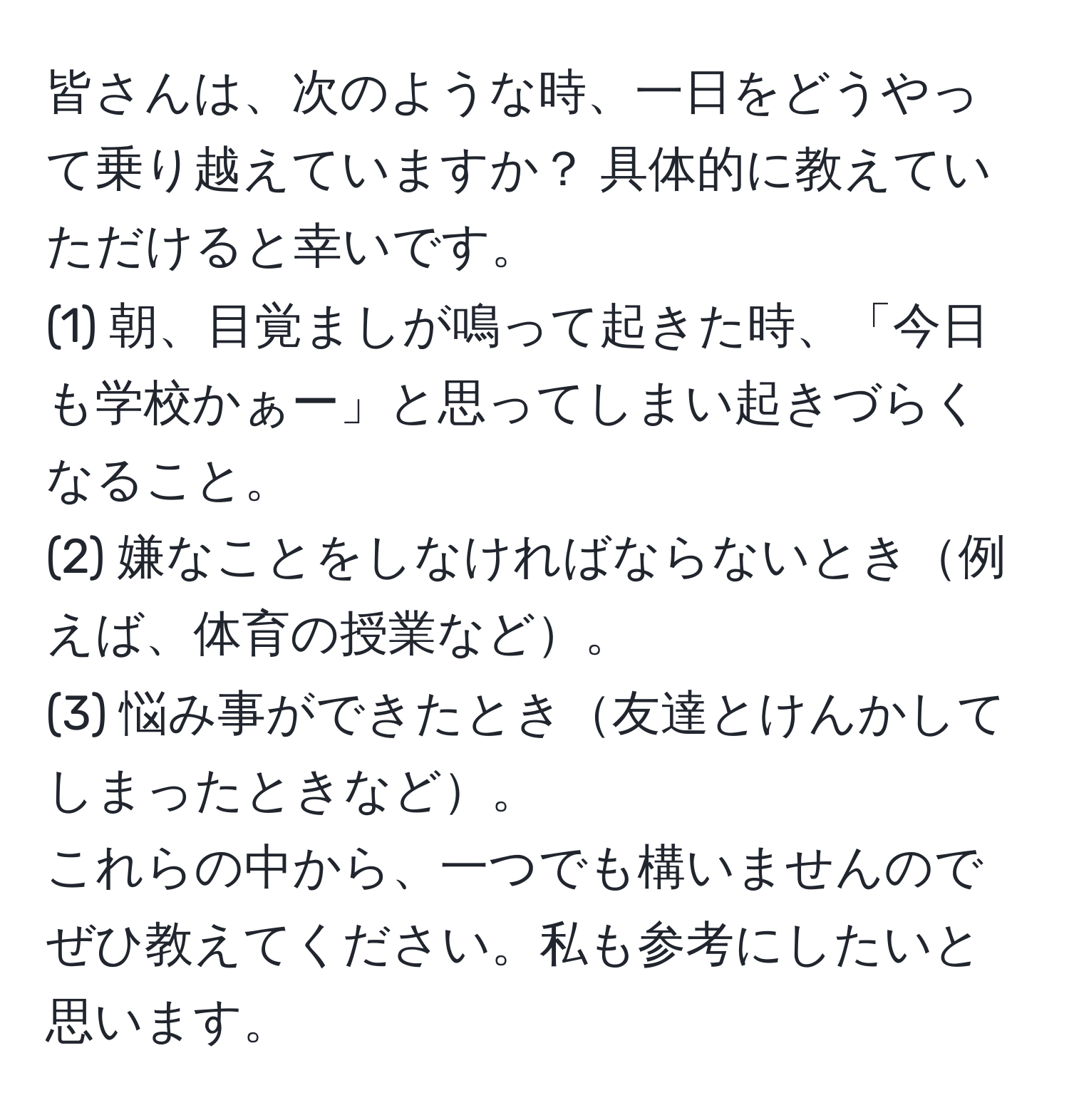 皆さんは、次のような時、一日をどうやって乗り越えていますか？ 具体的に教えていただけると幸いです。  
(1) 朝、目覚ましが鳴って起きた時、「今日も学校かぁー」と思ってしまい起きづらくなること。  
(2) 嫌なことをしなければならないとき例えば、体育の授業など。  
(3) 悩み事ができたとき友達とけんかしてしまったときなど。  
これらの中から、一つでも構いませんのでぜひ教えてください。私も参考にしたいと思います。