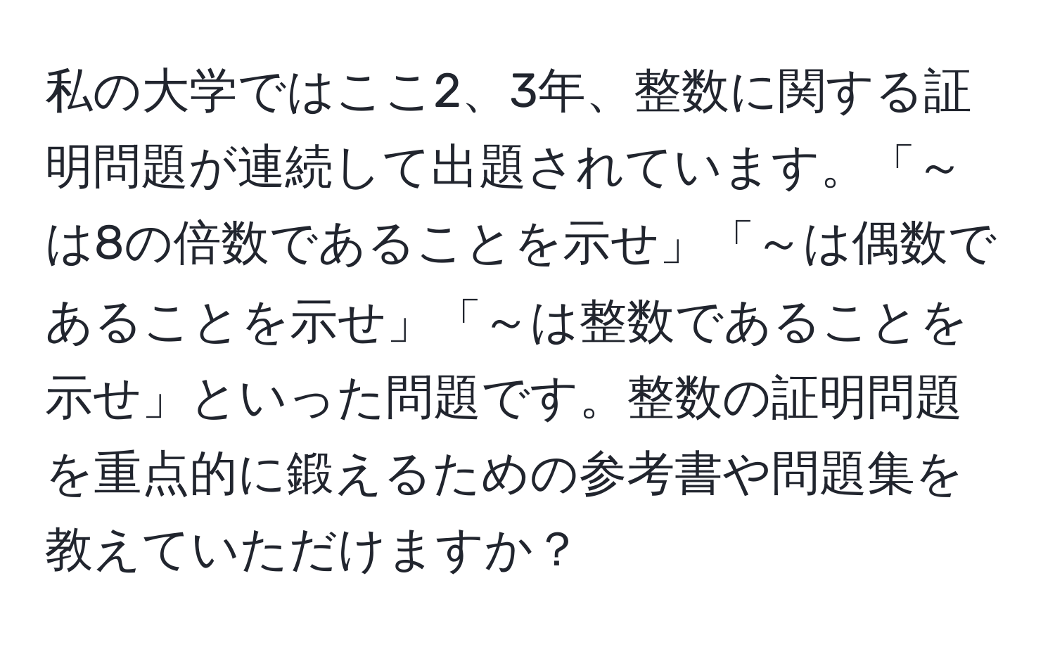 私の大学ではここ2、3年、整数に関する証明問題が連続して出題されています。「～は8の倍数であることを示せ」「～は偶数であることを示せ」「～は整数であることを示せ」といった問題です。整数の証明問題を重点的に鍛えるための参考書や問題集を教えていただけますか？