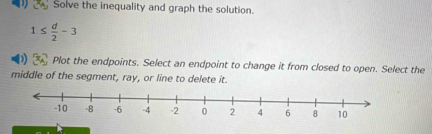 Solve the inequality and graph the solution.
1≤  d/2 -3
Plot the endpoints. Select an endpoint to change it from closed to open. Select the 
middle of the segment, ray, or line to delete it.