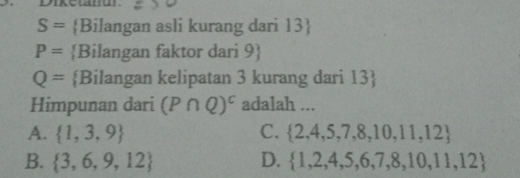 S= Bilangan asli kurang dari 13
P= Bilangan faktor dari 9
Q= Bilangan kelipatan 3 kurang dari 13 
Himpunan dari (P∩ Q)^c adalah ...
A.  1,3,9 C.  2,4,5,7,8,10,11,12
B.  3,6,9,12 D.  1,2,4,5,6,7,8,10,11,12