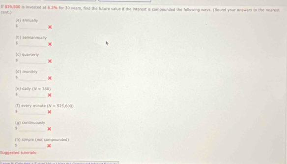 If $36,500 is invested at 6.3% for 30 years, find the future value if the interest is compounded the following ways. (Round your answers to the nearest 
cent.) 
(e) annually
$
_ 
(b) semiannually 
_ 
S 
(c) quarterly 
_
$
(d) monthly 
$ _x 
(e) daily (N=360)
_
$
(f) every minute (N=525,600)
_ 
(g) continuously 
_
$
(h) simple (not compounded) 
_
$
Suggested tutorials: