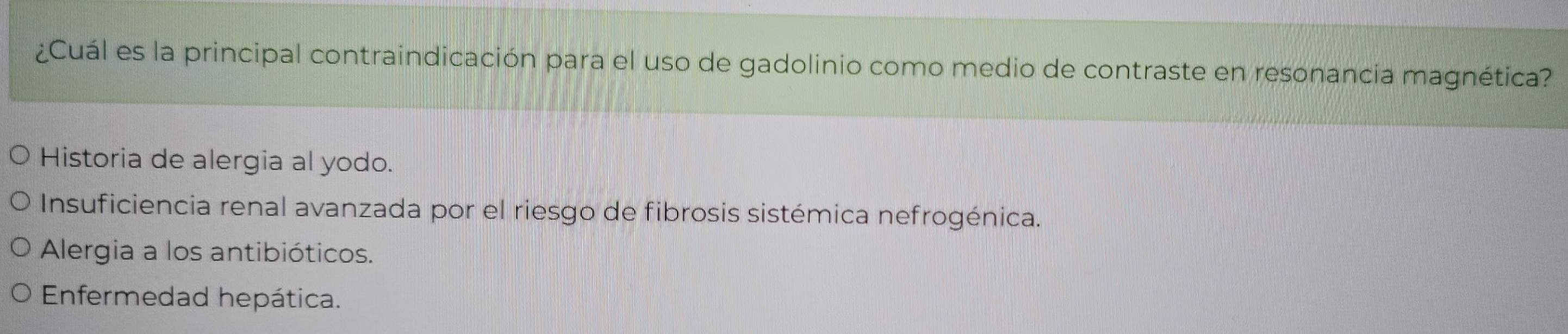 ¿Cuál es la principal contraindicación para el uso de gadolinio como medio de contraste en resonancia magnética?
Historia de alergia al yodo.
Insuficiencia renal avanzada por el riesgo de fibrosis sistémica nefrogénica.
Alergia a los antibióticos.
Enfermedad hepática.