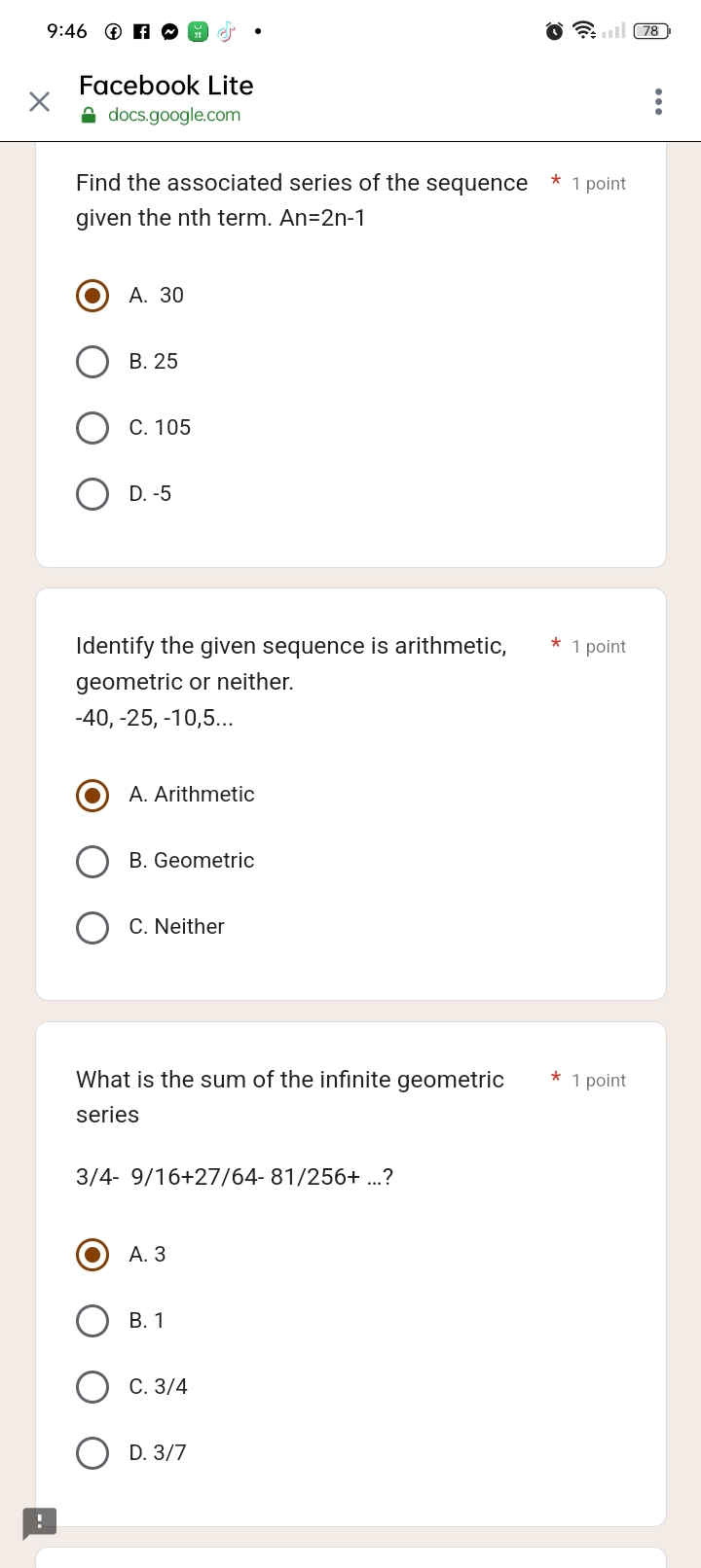 Facebook Lite
docs.google.com
Find the associated series of the sequence * 1 point
given the nth term. An=2n-1
A. 30
B. 25
C. 105
D. -5
Identify the given sequence is arithmetic, 1 point
geometric or neither.
-40, -25, -10, 5...
A. Arithmetic
B. Geometric
C. Neither
What is the sum of the infinite geometric 1 point
series
3/ 4-9/16+27/64-81/256+... ?
A. 3
B. 1
C. 3/4
D. 3/7
: