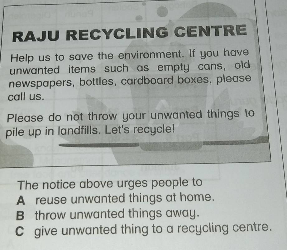 RAJU RECYCLING CENTRE
Help us to save the environment. If you have
unwanted items such as empty cans, old
newspapers, bottles, cardboard boxes, please
call us.
Please do not throw your unwanted things to
pile up in landfills. Let's recycle!
The notice above urges people to
A reuse unwanted things at home.
B throw unwanted things away.
C give unwanted thing to a recycling centre.