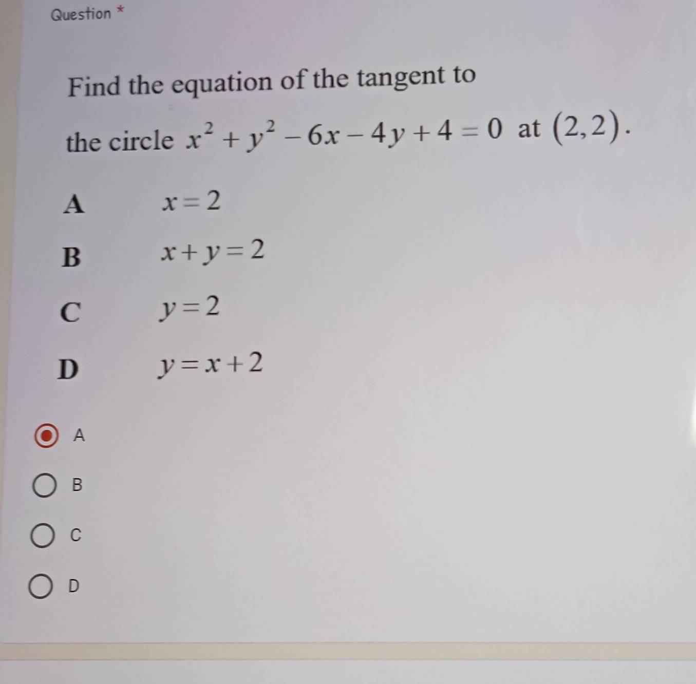 Question *
Find the equation of the tangent to
the circle x^2+y^2-6x-4y+4=0 at (2,2).
A
x=2
B
x+y=2
C
y=2
D
y=x+2
A
B
C
D