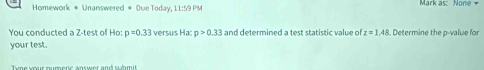 Mark as: None 
Homework • Unanswered ● Due Today, 11:59 PM 
You conducted a Z -test of Ho: p=0.33 versus Ha: p>0.33 and determined a test statistic value of z=1.48. Determine the p -value for 
your test. 
y p e your numeric answer and suhm i