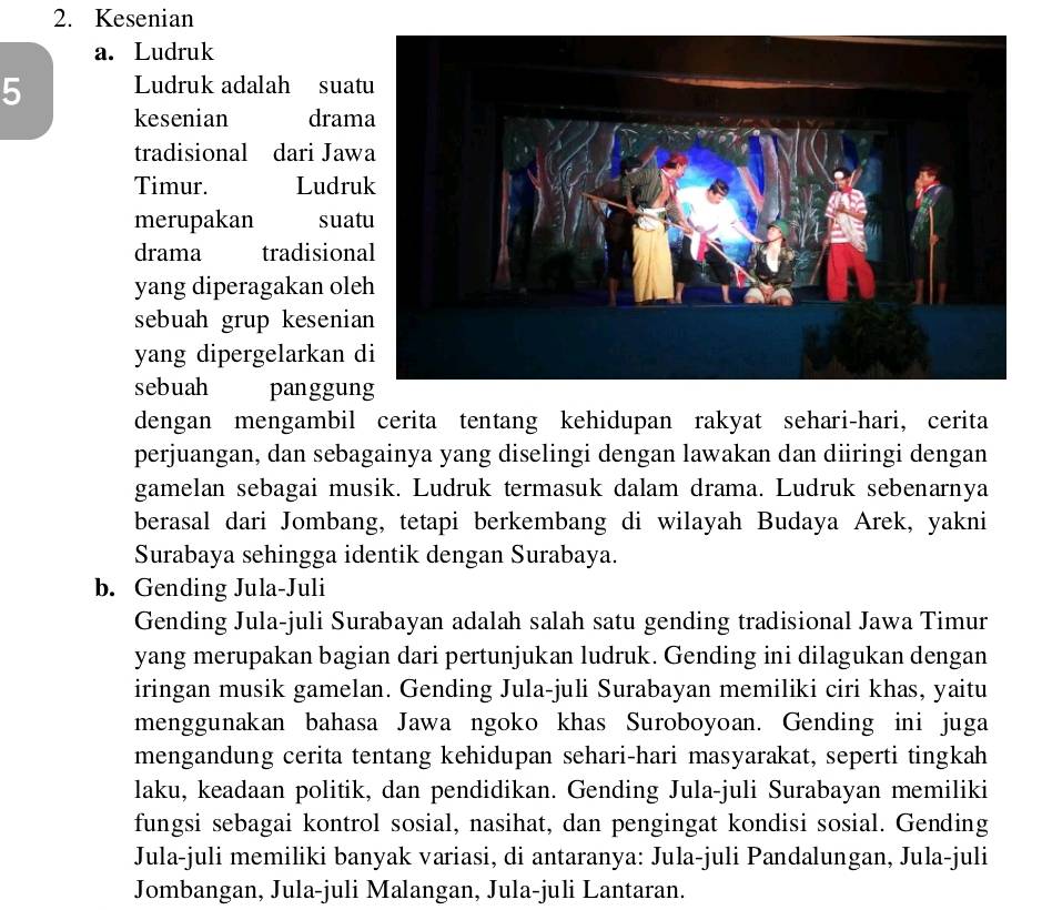 Kesenian 
a. Ludruk 
5 Ludruk adalah suat 
kesenian dram 
tradisional dari Jaw 
Timur. Ludru 
merupakan suat 
drama tradision 
yang diperagakan ole 
sebuah grup kesenia 
yang dipergelarkan d 
sebuah panggun 
dengan mengambil cerita tentang kehidupan rakyat sehari-hari, cerita 
perjuangan, dan sebagainya yang diselingi dengan lawakan dan diiringi dengan 
gamelan sebagai musik. Ludruk termasuk dalam drama. Ludruk sebenarnya 
berasal dari Jombang, tetapi berkembang di wilayah Budaya Arek, yakni 
Surabaya sehingga identik dengan Surabaya. 
b. Gending Jula-Juli 
Gending Jula-juli Surabayan adalah salah satu gending tradisional Jawa Timur 
yang merupakan bagian dari pertunjukan ludruk. Gending ini dilagukan dengan 
iringan musik gamelan. Gending Jula-juli Surabayan memiliki ciri khas, yaitu 
menggunakan bahasa Jawa ngoko khas Suroboyoan. Gending ini juga 
mengandung cerita tentang kehidupan sehari-hari masyarakat, seperti tingkah 
laku, keadaan politik, dan pendidikan. Gending Jula-juli Surabayan memiliki 
fungsi sebagai kontrol sosial, nasihat, dan pengingat kondisi sosial. Gending 
Jula-juli memiliki banyak variasi, di antaranya: Jula-juli Pandalungan, Jula-juli 
Jombangan, Jula-juli Malangan, Jula-juli Lantaran.