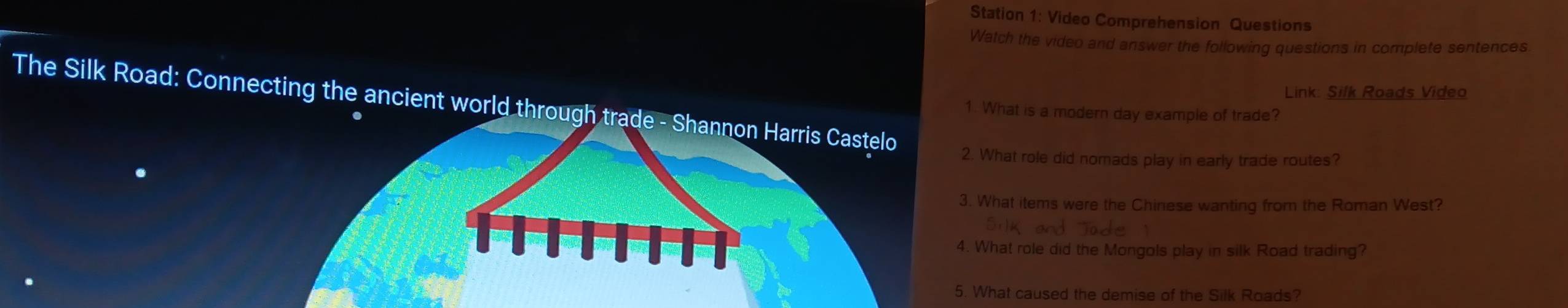 Station 1: Video Comprehension Questions 
Watch the video and answer the following questions in complete sentences 
Link: Silk Roads Video 
1. What is a modern day example of trade? 
The Silk Road: Connecting the ancient world through 2. What role did nomads play in early trade routes? 
3. What items were the Chinese wanting from the Roman West? 
4. What role did the Mongols play in silk Road trading? 
5. What caused the demise of the Silk Roads?