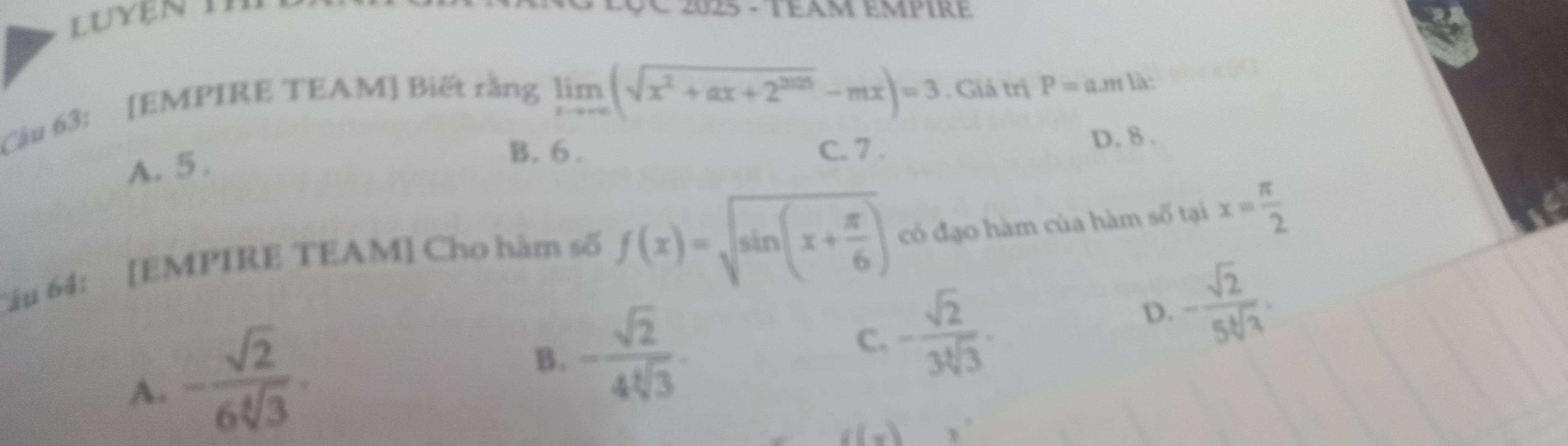 LUyện T
025 - Téam empire
Câu 63: [EMPIRE TEAM] Biết rằng
limlimits _xto ∈fty (sqrt(x^2+ax+2^(2025))-mx)=3. Giá trị
A. 5 . P=a.mla :
B. 6. C. 7.
D. 8.
Câu 64: [EMPIRE TEAM] Cho hàm số f(x)=sqrt(sin (x+frac π )6) có đạo hàm của hàm số tại x= π /2 
D. - sqrt(2)/5sqrt[4](3) .
A. - sqrt(2)/6sqrt[4](3) .
B. - sqrt(2)/4sqrt[4](3) . C. - sqrt(2)/3sqrt[4](3) .
g(x)