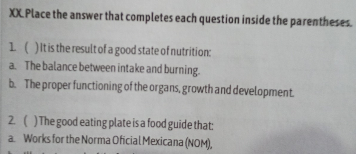 XX Place the answer that completes each question inside the parentheses. 
1. ( ) It is the result of a good state of nutrition: 
a. The balance between intake and burning. 
b. The proper functioning of the organs, growth and development. 
2.  ) The good eating plate is a food guide that: 
a Works for the Norma Oficial Mexicana (NOM),