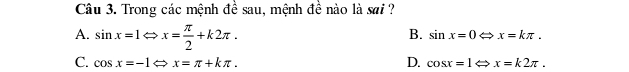 Trong các mệnh đề sau, mệnh đề nào là sai ?
A. sin x=1Leftrightarrow x= π /2 +k2π.
B. sin x=0Leftrightarrow x=kπ.
D.
C. cos x=-1Leftrightarrow x=π +kπ. cos x=1Leftrightarrow x=k2π.