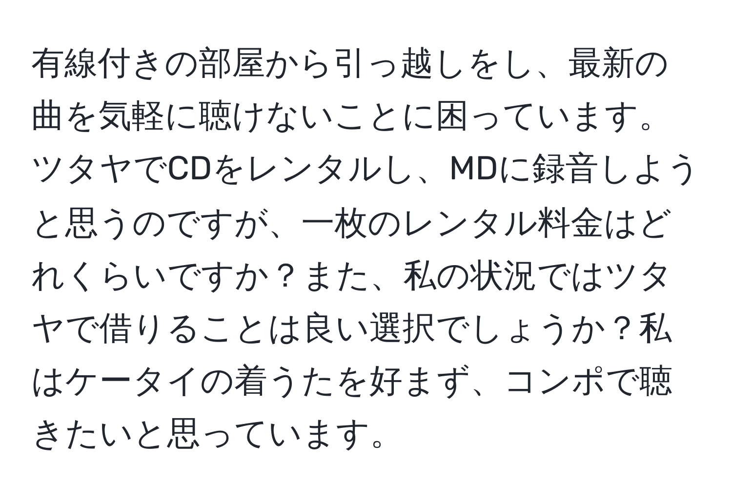 有線付きの部屋から引っ越しをし、最新の曲を気軽に聴けないことに困っています。ツタヤでCDをレンタルし、MDに録音しようと思うのですが、一枚のレンタル料金はどれくらいですか？また、私の状況ではツタヤで借りることは良い選択でしょうか？私はケータイの着うたを好まず、コンポで聴きたいと思っています。