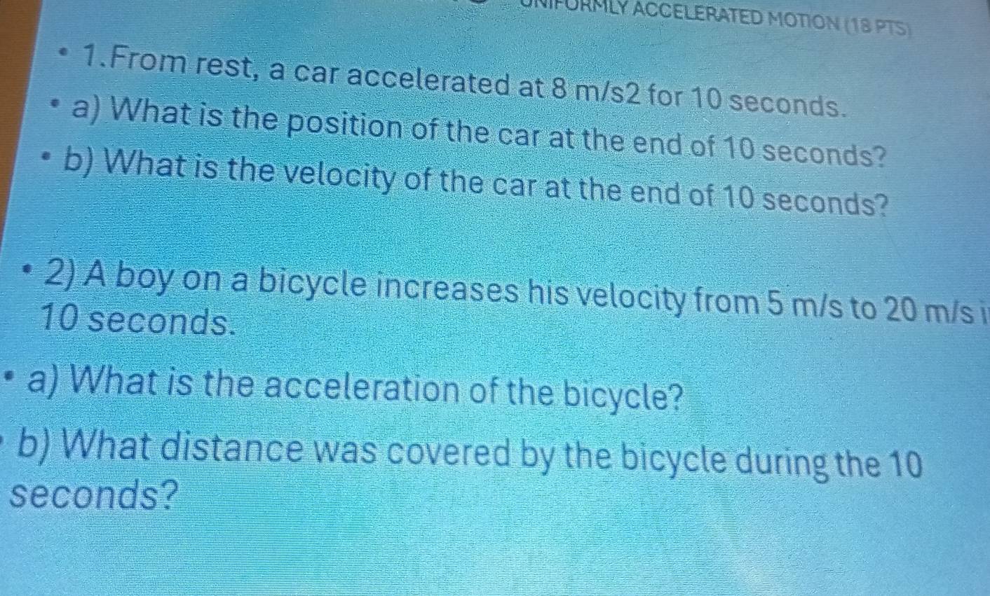 FORMLY ACCELERATED MOTION (18 PTS) 
1.From rest, a car accelerated at 8 m/s2 for 10 seconds. 
a) What is the position of the car at the end of 10 seconds? 
b) What is the velocity of the car at the end of 10 seconds? 
2) A boy on a bicycle increases his velocity from 5 m/s to 20 m/s i
10 seconds. 
a) What is the acceleration of the bicycle? 
b) What distance was covered by the bicycle during the 10
seconds?