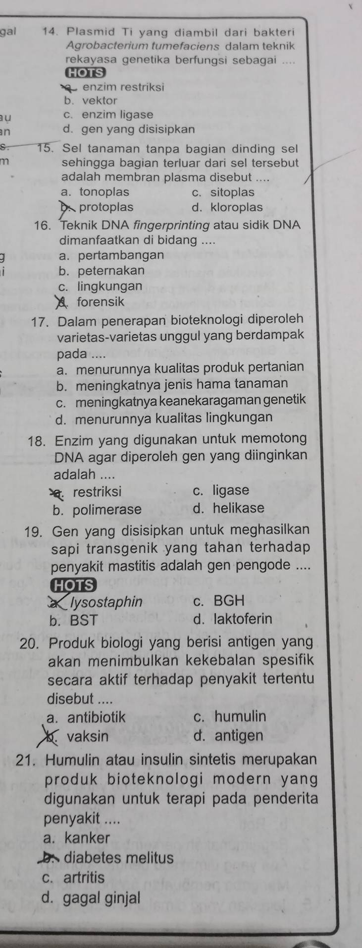 gal 14. Plasmid Ti yang diambil dari bakteri
Agrobacterium tumefaciens dalam teknik
rekayasa genetika berfungsi sebagai
HOTS
enzim restriksi
b. vektor
aμ c. enzim ligase
n
d. gen yang disisipkan
15. Sel tanaman tanpa bagian dinding sel
m sehingga bagian terluar dari sel tersebut
adalah membran plasma disebut ....
a.tonoplas c. sitoplas
protoplas d. kloroplas
16. Teknik DNA fingerprinting atau sidik DNA
dimanfaatkan di bidang ....
a. pertambangan
b. peternakan
c. lingkungan. forensik
17. Dalam penerapan bioteknologi diperoleh
varietas-varietas unggul yang berdampak
pada ....
a. menurunnya kualitas produk pertanian
b. meningkatnya jenis hama tanaman
c. meningkatnya keanekaragaman genetik
d. menurunnya kualitas lingkungan
18. Enzim yang digunakan untuk memotong
DNA agar diperoleh gen yang diinginkan
adalah ....
restriksi c. ligase
b. polimerase d. helikase
19. Gen yang disisipkan untuk meghasilkan
sapi transgenik yang tahan terhadap
penyakit mastitis adalah gen pengode ....
HOTS
lysostaphin c. BGH
b. BST d. laktoferin
20. Produk biologi yang berisi antigen yang
akan menimbulkan kekebalan spesifik
secara aktif terhadap penyakit tertentu
disebut ....
a. antibiotik c. humulin
b. vaksin d. antigen
21. Humulin atau insulin sintetis merupakan
produk bioteknologi modern yang
digunakan untuk terapi pada penderita
penyakit ....
a. kanker
b:  diabetes melitus
c. artritis
d. gagal ginjal