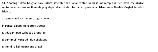 Seorang sultan Mughal naik takhta setelah Shah Jahan wafat. Semasa memimpin ia berupaya melakukan
sentralisasi kekuasaan. Hikmah yang dapat diambil dari kemajuan peradaban Islam masa Daulah Mughal tersebut
ialah ....
a. semangat dalam membangun negeri
b. pandai dalam mengatur strategi
c. tidak antipati terhadap orang lain
d. pemimpin yang adil dan bijaksana
e. memiliki keilmuanyang tinggi