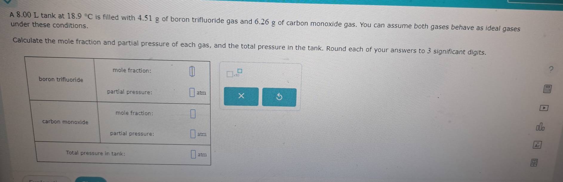 A 8.00 L tank at 18.9°C is filled with 4.51 g of boron trifluoride gas and 6.26 g of carbon monoxide gas. You can assume both gases behave as ideal gases 
under these conditions. 
Calculate the mole fraction and partial pressure of each gas, and the total pressure in the tank. Round each of your answers to 3 significant digits. 
? 
X