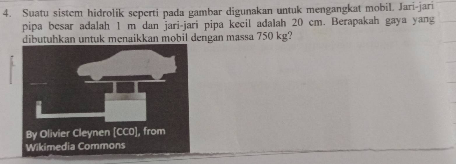 Suatu sistem hidrolik seperti pada gambar digunakan untuk mengangkat mobil. Jari-jari 
pipa besar adalah 1 m dan jari-jari pipa kecil adalah 20 cm. Berapakah gaya yang 
dibutuhkan untuk menaikkan mobil dengan massa 750 kg? 
Wikimedia Commons