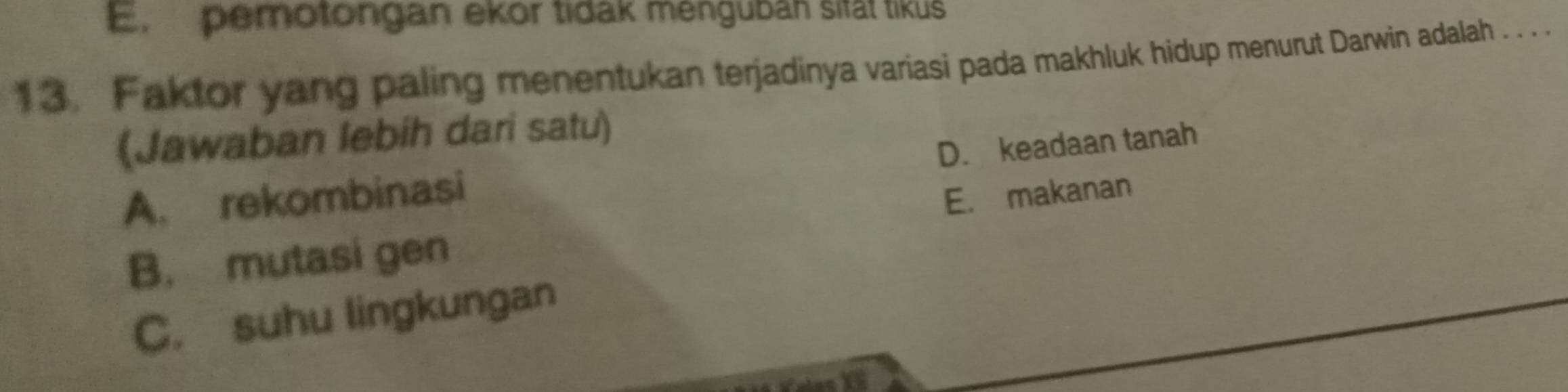 E. pemotongan ekor tidak menguban sität tikus
13. Faktor yang paling menentukan terjadinya variasi pada makhluk hidup menurut Darwin adalah . . . .
(Jawaban lebih dari satu)
D. keadaan tanah
A. rekombinasi
E. makanan
B. mutasi gen
C. suhu lingkungan