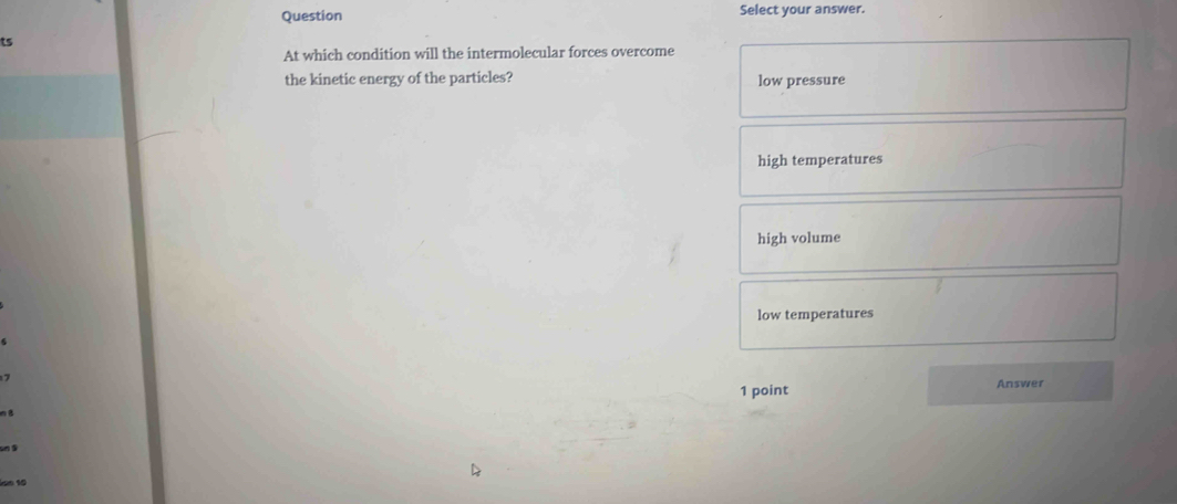 Question Select your answer.
ts
At which condition will the intermolecular forces overcome
the kinetic energy of the particles? low pressure
high temperatures
high volume
low temperatures
1 point Answer