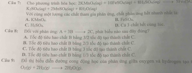 Cho phương trình hóa học: 2KMnO_4(aq)+10FeSO_4(aq)+8H_2SO_4(aq)to 5Fe_2(SC
K_2SO_4(aq)+2MnSO_4(aq)+8H_2O(aq)
Với cùng một lượng các chất tham gia phản ứng, chất phản ứng hết nhanh nhất là:
A. KMnO_4. B. FeSO₄.
C. H_2SO_4. D. Cả 3 chất hết cùng lúc.
Câu 8: :Đối với phản ứng: A+3Bto 2C , phát biểu nào sau đây đúng?
A. Tốc độ tiêu hao chất B bằng 3/2 tốc độ tạo thành chất C.
B. Tốc độ tiêu hao chất B bằng 2/3 tốc độ tạo thành chất C.
C. Tốc độ tiêu hao chất B bằng 3 tốc độ tạo thành chất C.
D. Tốc độ tiêu hao chất B bằng 1/3 tốc độ tạo thành chất C.
Câu 9: Đồ thị biểu diễn đường cong động học của phản ứng giữa oxygen và hydrogen tạo t
O_2(g)+2H_2(g)to 2H_2O(g).