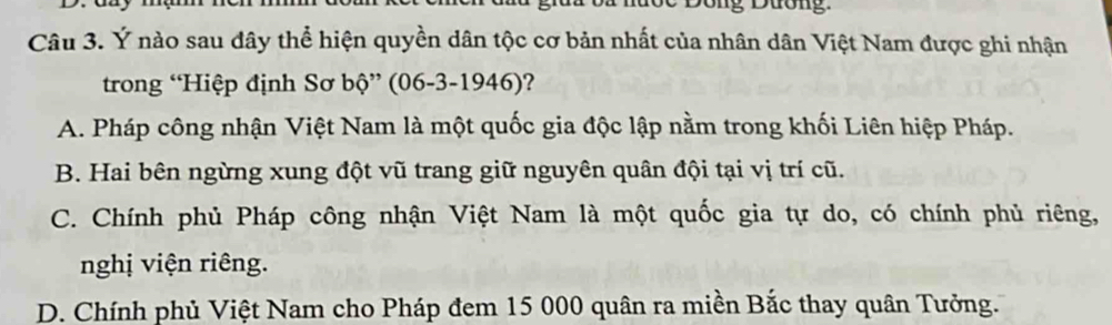 Ý nào sau đây thể hiện quyền dân tộc cơ bản nhất của nhân dân Việt Nam được ghi nhận
trong “Hiệp định Sơ bộ” (06-3-1946)?
A. Pháp công nhận Việt Nam là một quốc gia độc lập nằm trong khối Liên hiệp Pháp.
B. Hai bên ngừng xung đột vũ trang giữ nguyên quân đội tại vị trí cũ.
C. Chính phủ Pháp công nhận Việt Nam là một quốc gia tự do, có chính phủ riêng,
nghị viện riêng.
D. Chính phủ Việt Nam cho Pháp đem 15 000 quân ra miền Bắc thay quân Tưởng.