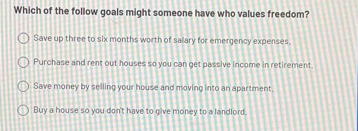 Which of the follow goals might someone have who values freedom?
Save up three to six months worth of salary for emergency expenses.
Purchase and rent out houses so you can get passive income in retirement.
Save money by selling your house and moving into an apartment.
Buy a house so you don't have to give money to a landlord.