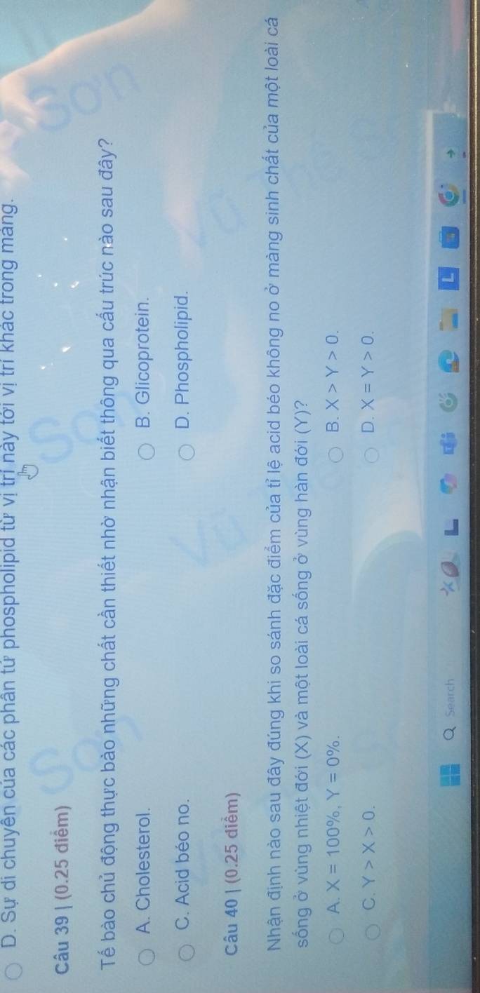 D. Sự di chuyên của các phân tử phospholipid từ vị trị này tới vị trí khác trong mang.
Câu 39 | (0.25 điểm)
Tế bào chủ động thực bào những chất cần thiết nhờ nhận biết thông qua cấu trúc nào sau đây?
A. Cholesterol. B. Glicoprotein.
C. Acid béo no. D. Phospholipid.
Câu 40 | (0.25 điểm)
Nhận định nào sau đây đúng khi so sánh đặc điểm của tỉ lệ acid béo không no ở màng sinh chất của một loài cá
sống ở vùng nhiệt đới (X) và một loài cá sống ở vùng hàn đới (Y)?
A. X=100% , Y=0%. B. X>Y>0.
C. Y>X>0. D. X=Y>0. 
Search