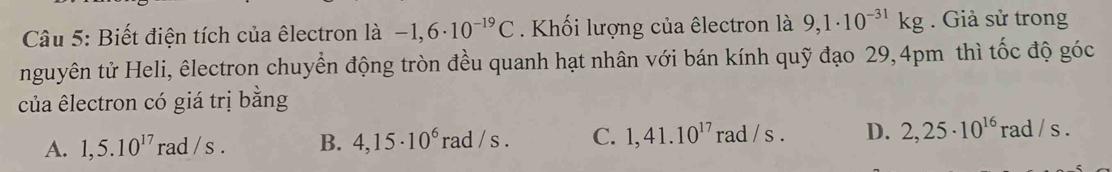 Biết điện tích của êlectron là -1,6· 10^(-19)C. Khối lượng của êlectron là 9,1· 10^(-31)kg. Giả sử trong
nguyên tử Heli, êlectron chuyển động tròn đều quanh hạt nhân với bán kính quỹ đạo 29, 4pm thì tốc độ góc
của êlectron có giá trị bằng
A. 1,5.10^(17)rad/s. B. 4,15· 10^6rad/s. C. 1,41.10^(17) rad / s. D. 2,25· 10^(16) rad / s.