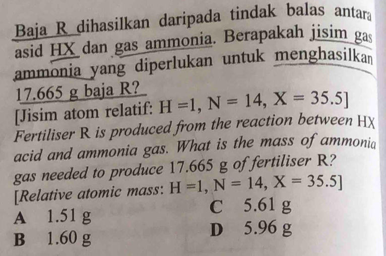 Baja R dihasilkan daripada tindak balas antara
asid HX dan gas ammonia. Berapakah jisim gas
ammonia yang diperlukan untuk menghasilkan
17.665 g baja R?
[Jisim atom relatif: H=1, N=14, X=35.5]
Fertiliser R is produced from the reaction between HX
acid and ammonia gas. What is the mass of ammonia
gas needed to produce 17.665 g of fertiliser R?
[Relative atomic mass: H=1,N=14,X=35.5]
C 5.61 g
A 1.51 g
B 1.60 g
D 5.96 g