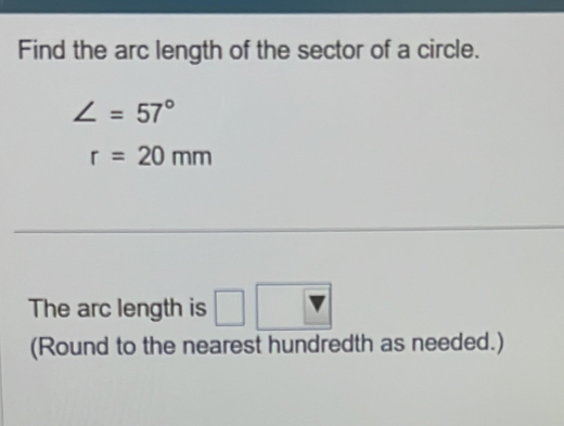 Find the arc length of the sector of a circle.
∠ =57°
r=20mm
The arc length is □ □ 
v
(Round to the nearest hundredth as needed.)