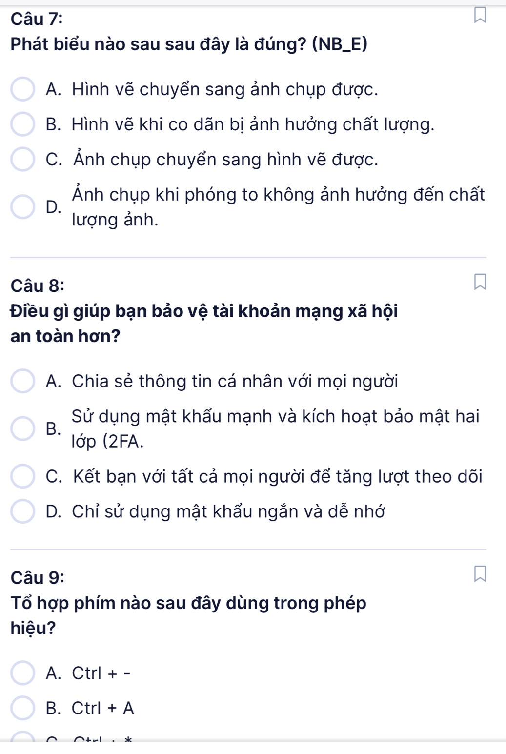 Phát biểu nào sau sau đây là đúng? (NB_E)
A. Hình vẽ chuyển sang ảnh chụp được.
B. Hình vẽ khi co dãn bị ảnh hưởng chất lượng.
C. Ảnh chụp chuyển sang hình vẽ được.
Ảnh chụp khi phóng to không ảnh hưởng đến chất
D.
lượng ảnh.
Câu 8:
Điều gì giúp bạn bảo vệ tài khoản mạng xã hội
an toàn hơn?
A. Chia sẻ thông tin cá nhân với mọi người
B.
Sử dụng mật khẩu mạnh và kích hoạt bảo mật hai
lớp (2FA.
C. Kết bạn với tất cả mọi người để tăng lượt theo dõi
D. Chỉ sử dụng mật khẩu ngắn và dễ nhớ
Câu 9:
Tổ hợp phím nào sau đây dùng trong phép
hiệu?
A. Ctrl + -
B. Ctrl + A