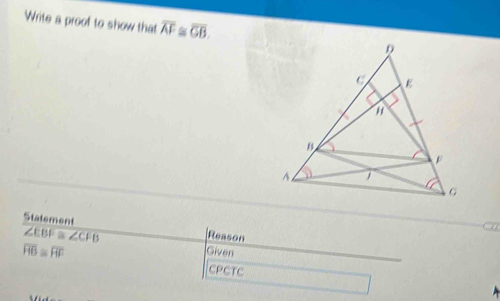 Write a proof to show that overline AF≌ overline GB. 
Statement Reason
∠ EBF≌ ∠ CFB
overline HB≌ overline HF
Given 
CPCTC