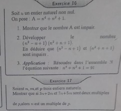 Soit n un entier naturel non nul. 
On pose : A=n^4+n^2+1. 
1. Montrer que le nombre A est impair. 
2. Développer le nombre
(n^2-n+1)(n^2+n+1). 
En déduire que (n^2-n+1) ct (n^2+n+1)
sont impairs . 
3. Application : Résoudre dans l'ensemble 
l'équation suivante : n^4+n^2+1=91
Exercice 17 
Soient n,met p trois entiers naturels. 
Montrer que si 3n+2m et 7n+5m sont deux multiples 
de alors est un multiple de .