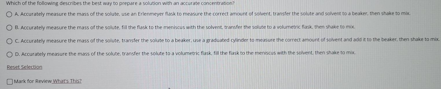 Which of the following describes the best way to prepare a solution with an accurate concentration?
A. Accurately measure the mass of the solute, use an Erlenmeyer flask to measure the correct amount of solvent, transfer the solute and solvent to a beaker, then shake to mix.
B. Accurately measure the mass of the solute, fill the flask to the meniscus with the solvent, transfer the solute to a volumetric flask, then shake to mix.
C. Accurately measure the mass of the solute, transfer the solute to a beaker, use a graduated cylinder to measure the correct amount of solvent and add it to the beaker, then shake to mix.
D. Accurately measure the mass of the solute, transfer the solute to a volumetric flask, fill the flask to the meniscus with the solvent, then shake to mix.
Reset Selection
Mark for Review What's This?