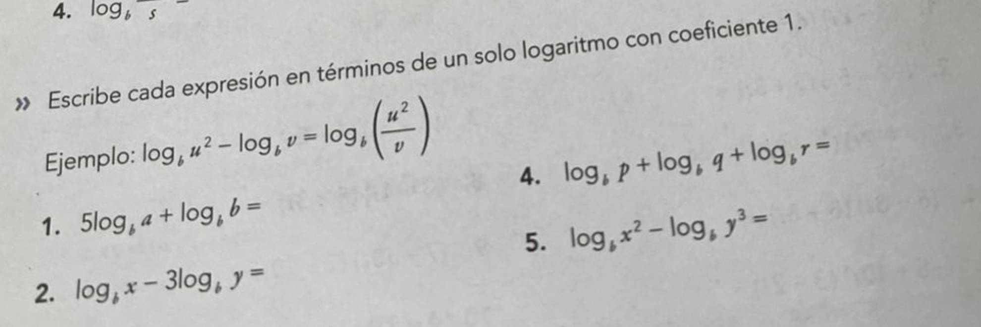 log _b5
» Escribe cada expresión en términos de un solo logaritmo con coeficiente 1. 
Ejemplo: log _bu^2-log _bv=log _b( u^2/v )
4. log _bp+log _bq+log _br=
1. 5log _ba+log _bb=
5. log _bx^2-log _by^3=
2. log _bx-3log _by=