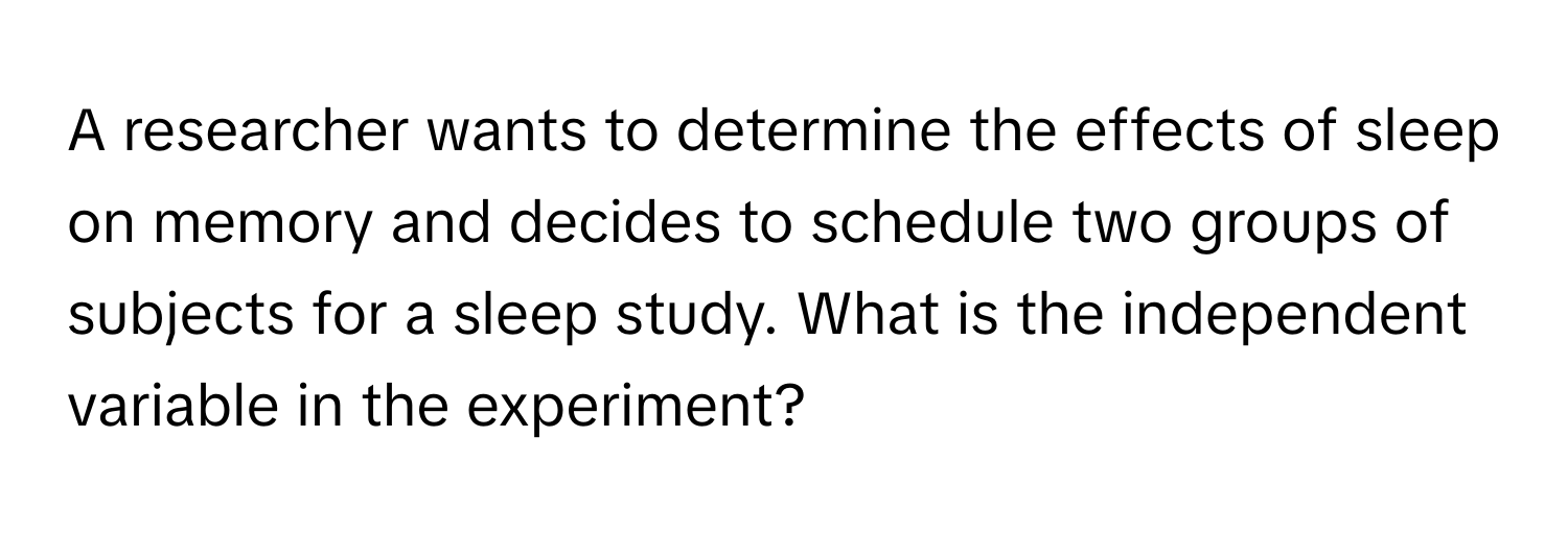 A researcher wants to determine the effects of sleep on memory and decides to schedule two groups of subjects for a sleep study. What is the independent variable in the experiment?