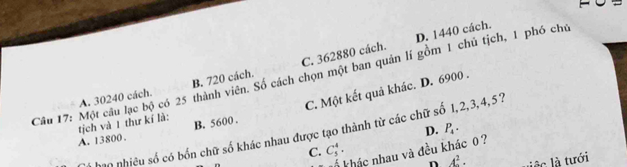 D. 1440 cách.
Câu 17: Một câu lạc bộ có 25 thành viên. Số cách chọn một ban quản lí gồm 1 chủ tịch, 1 phó chủ
A. 30240 cách. B. 720 cách. C. 362880 cách.
A. 13800. B. 5600. C. Một kết quả khác. D. 6900.
tịch và 1 thư kí là:
D. P_4. 
* h o o nhiêu số có bốn chữ số khác nhau được tạo thành từ các chữ số 1, 2, 3, 4, 57
C. C_5^(4. 
k khác nhau và đều khác 0 ?
n A^2). liệc là tưới